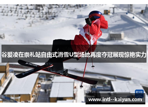 谷爱凌在崇礼站自由式滑雪U型场地再度夺冠展现惊艳实力