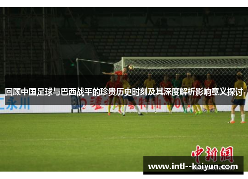 回顾中国足球与巴西战平的珍贵历史时刻及其深度解析影响意义探讨