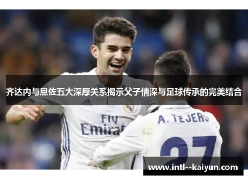 齐达内与恩佐五大深厚关系揭示父子情深与足球传承的完美结合