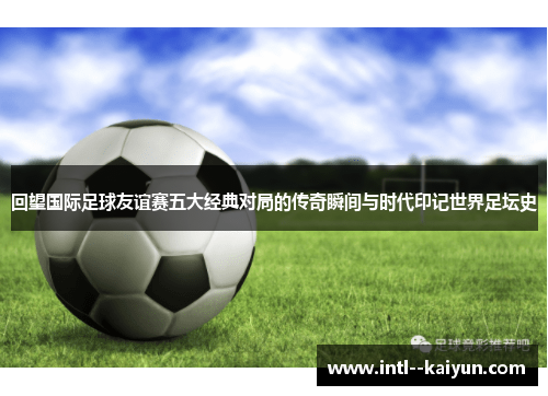 回望国际足球友谊赛五大经典对局的传奇瞬间与时代印记世界足坛史